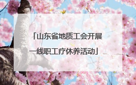 山东省地质工会开展一线职工疗休养活动