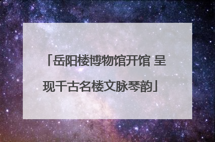 岳阳楼博物馆开馆 呈现千古名楼文脉琴韵