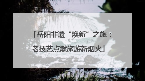 岳阳非遗“焕新”之旅：老技艺点燃旅游新烟火