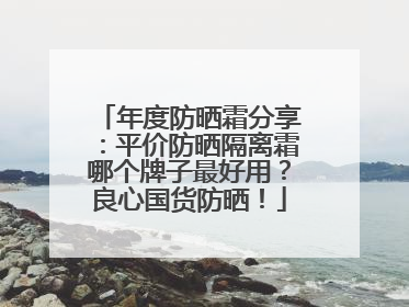 年度防晒霜分享：平价防晒隔离霜哪个牌子最好用？良心国货防晒！