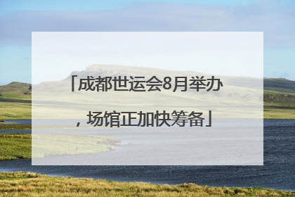 成都世运会8月举办，场馆正加快筹备