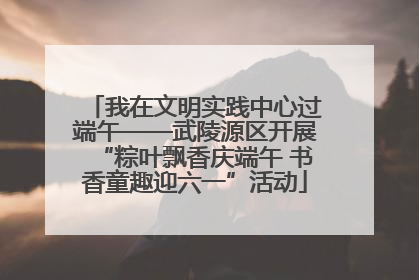 我在文明实践中心过端午——武陵源区开展“粽叶飘香庆端午 书香童趣迎六一”活动