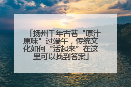 扬州千年古巷“原汁原味”过端午，传统文化如何“活起来”在这里可以找到答案