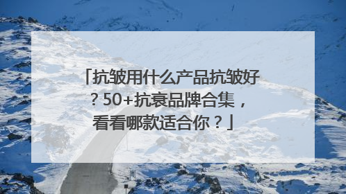 抗皱用什么产品抗皱好？50+抗衰品牌合集，看看哪款适合你？