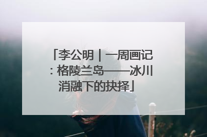李公明｜一周画记：格陵兰岛——冰川消融下的抉择