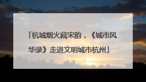 杭城烟火藏宋韵，《城市风华录》走进文明城市杭州