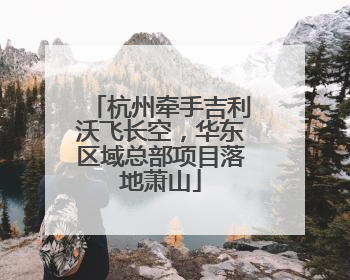 杭州牵手吉利沃飞长空，华东区域总部项目落地萧山