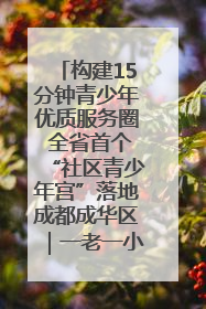 构建15分钟青少年优质服务圈 全省首个“社区青少年宫”落地成都成华区｜一老一小总关情