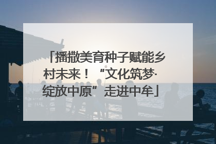 播撒美育种子赋能乡村未来！“文化筑梦·绽放中原”走进中牟