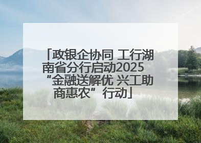 政银企协同 工行湖南省分行启动2025“金融送解优 兴工助商惠农”行动