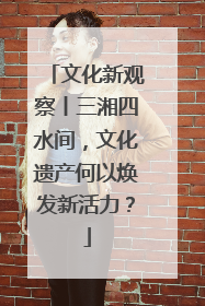 文化新观察丨三湘四水间，文化遗产何以焕发新活力？