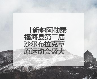 新疆阿勒泰福海县第二届沙尔布拉克草原运动会盛大开幕 展现草原文化魅力