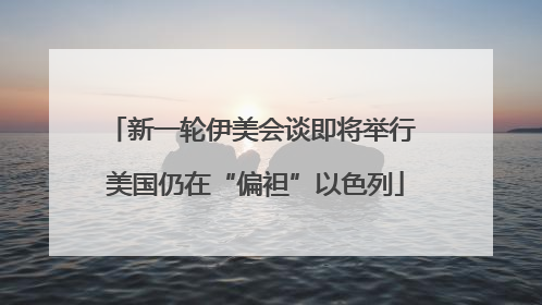 新一轮伊美会谈即将举行 美国仍在“偏袒”以色列