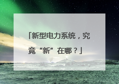 新型电力系统，究竟“新”在哪？