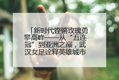新时代铿锵玫瑰勇攀高峰——从“五连冠”到亚洲之巅，武汉女足诠释英雄城市精神特质