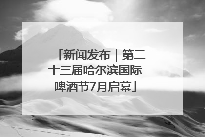 新闻发布｜第二十三届哈尔滨国际啤酒节7月启幕
