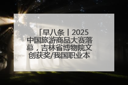 早八条丨2025中国旅游商品大赛落幕，吉林省博物院文创获奖/我国职业本科高校加速扩容