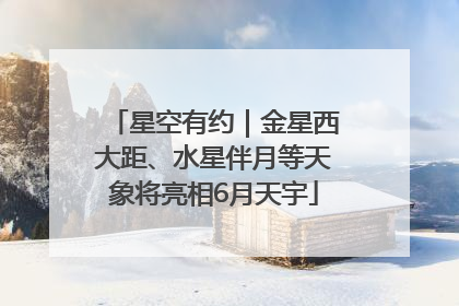 星空有约｜金星西大距、水星伴月等天象将亮相6月天宇