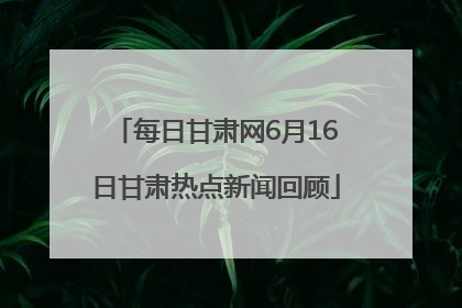 每日甘肃网6月16日甘肃热点新闻回顾