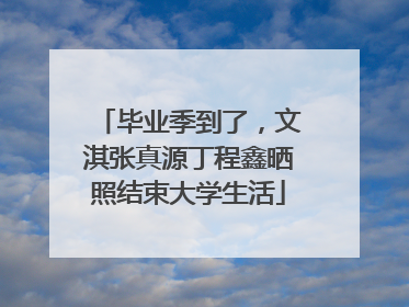 毕业季到了，文淇张真源丁程鑫晒照结束大学生活