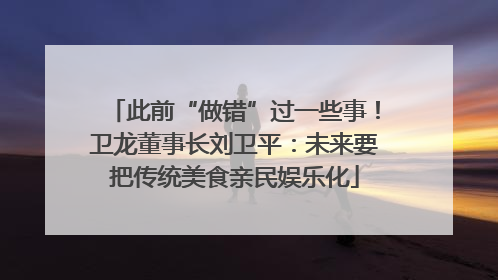 此前“做错”过一些事！卫龙董事长刘卫平：未来要把传统美食亲民娱乐化