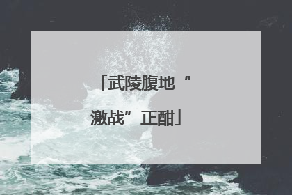 武陵腹地“激战”正酣