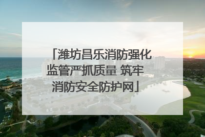 潍坊昌乐消防强化监管严抓质量 筑牢消防安全防护网