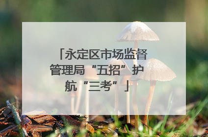 永定区市场监督管理局“五招”护航“三考”