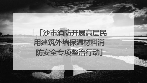 沙市消防开展高层民用建筑外墙保温材料消防安全专项整治行动