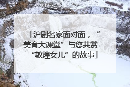 沪剧名家面对面，“美育大课堂”与您共赏“敦煌女儿”的故事