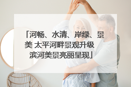 河畅、水清、岸绿、景美 太平河畔景观升级 滨河美景亮丽呈现