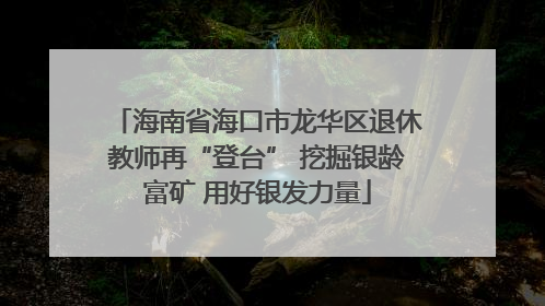 海南省海口市龙华区退休教师再“登台” 挖掘银龄富矿 用好银发力量