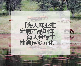 海天味业推定制产品矩阵，海天金标生抽满足多元化消费场景