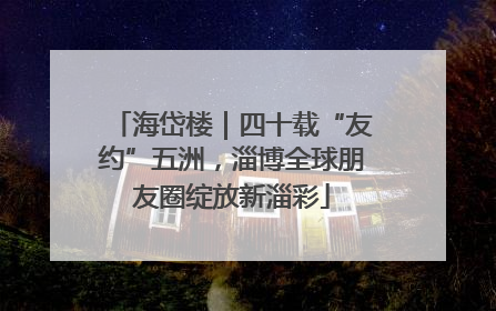 海岱楼｜四十载“友约”五洲，淄博全球朋友圈绽放新淄彩
