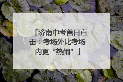 济南中考首日直击：考场外比考场内更“热闹”