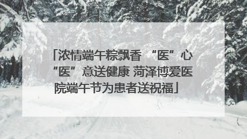 浓情端午粽飘香 “医”心“医”意送健康 菏泽博爱医院端午节为患者送祝福