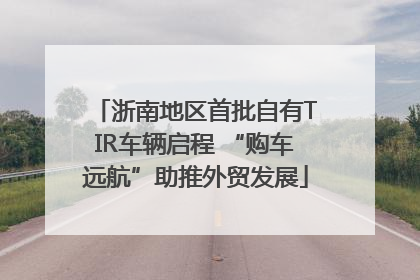 浙南地区首批自有TIR车辆启程 “购车远航”助推外贸发展