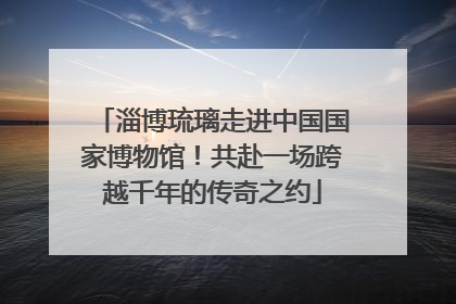 淄博琉璃走进中国国家博物馆！共赴一场跨越千年的传奇之约