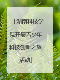 湖南科技学院开展青少年科技创新之旅活动