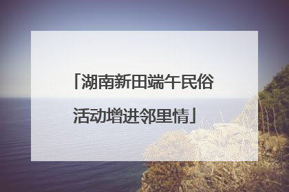 湖南新田端午民俗活动增进邻里情