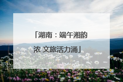 湖南：端午湘韵浓 文旅活力涌
