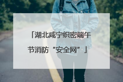 湖北咸宁织密端午节消防“安全网”
