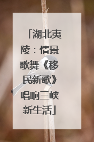 湖北夷陵：情景歌舞《移民新歌》唱响三峡新生活