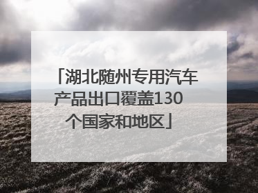 湖北随州专用汽车产品出口覆盖130个国家和地区