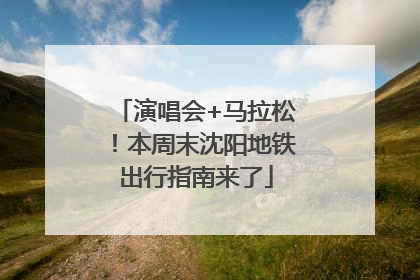 演唱会+马拉松！本周末沈阳地铁出行指南来了