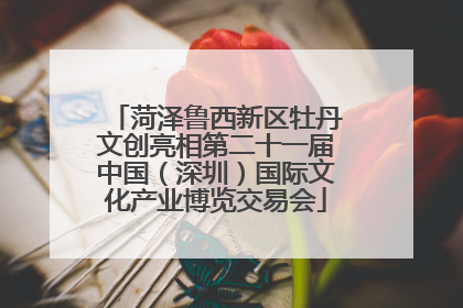 菏泽鲁西新区牡丹文创亮相第二十一届中国（深圳）国际文化产业博览交易会
