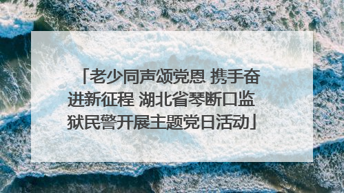 老少同声颂党恩 携手奋进新征程 湖北省琴断口监狱民警开展主题党日活动