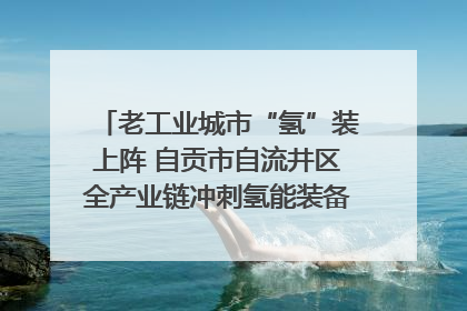老工业城市“氢”装上阵 自贡市自流井区全产业链冲刺氢能装备制造新高地｜美好生活有“盐”味