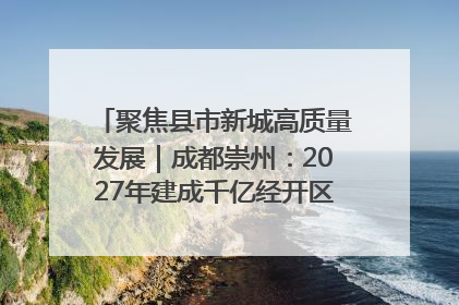 聚焦县市新城高质量发展｜成都崇州：2027年建成千亿经开区、2029年GDP突破750亿元