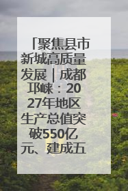 聚焦县市新城高质量发展｜成都邛崃：2027年地区生产总值突破550亿元、建成五百亿级园区